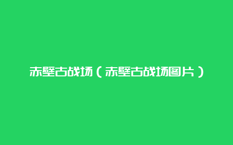 赤壁古战场（赤壁古战场图片）