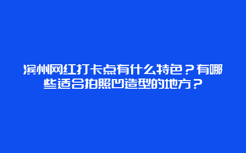 滨州网红打卡点有什么特色？有哪些适合拍照凹造型的地方？