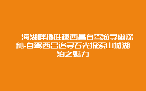 邛海湖畔揽胜趣西昌自驾游寻幽探秘-自驾西昌追寻春光探索山城湖泊之魅力