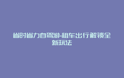 省时省力自驾游-租车出行解锁全新玩法