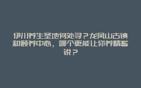 伊川养生圣地何处寻？龙凤山古镇和颐养中心，哪个更能让你养精蓄锐？