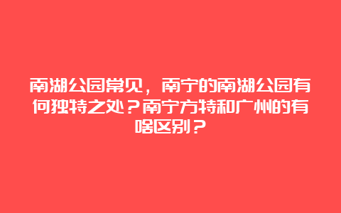 南湖公园常见，南宁的南湖公园有何独特之处？南宁方特和广州的有啥区别？