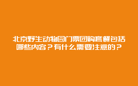 北京野生动物园门票团购套餐包括哪些内容？有什么需要注意的？