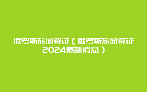 俄罗斯旅游签证（俄罗斯旅游签证2024最新消息）