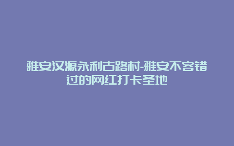 雅安汉源永利古路村-雅安不容错过的网红打卡圣地