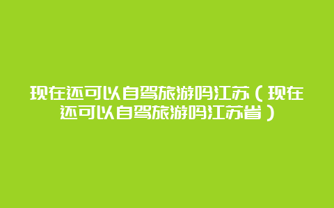 现在还可以自驾旅游吗江苏（现在还可以自驾旅游吗江苏省）