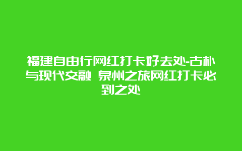 福建自由行网红打卡好去处-古朴与现代交融 泉州之旅网红打卡必到之处