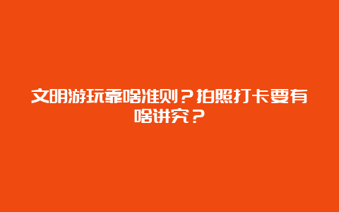 文明游玩靠啥准则？拍照打卡要有啥讲究？