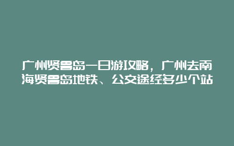 广州贤鲁岛一日游攻略，广州去南海贤鲁岛地铁、公交途经多少个站