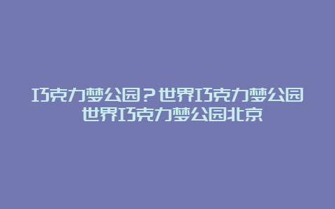 巧克力梦公园？世界巧克力梦公园 世界巧克力梦公园北京