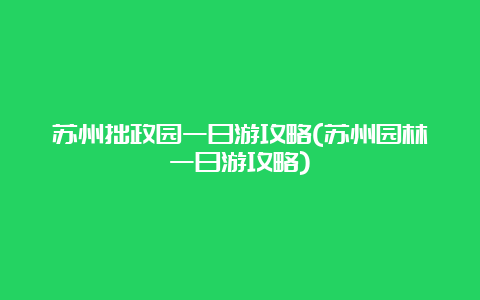 苏州拙政园一日游攻略(苏州园林一日游攻略)