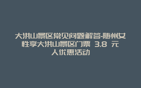 大洪山景区常见问题解答-随州女性享大洪山景区门票 3.8 元人优惠活动