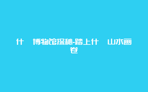 什邡博物馆探秘-踏上什邡山水画卷