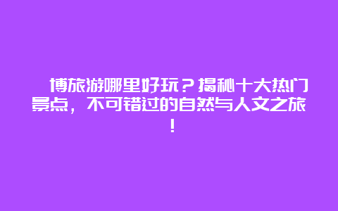 淄博旅游哪里好玩？揭秘十大热门景点，不可错过的自然与人文之旅！