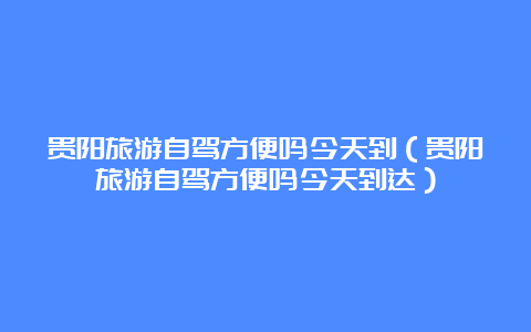 贵阳旅游自驾方便吗今天到（贵阳旅游自驾方便吗今天到达）