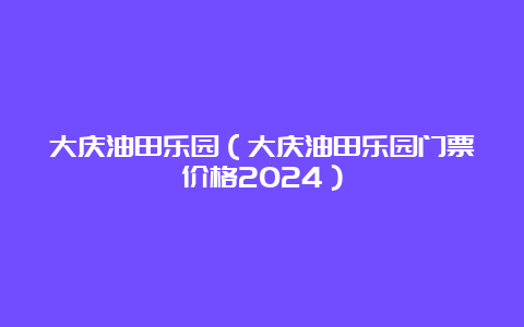 大庆油田乐园（大庆油田乐园门票价格2024）