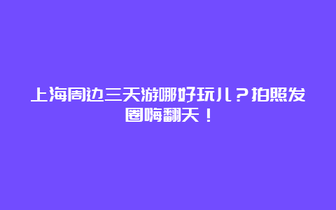 上海周边三天游哪好玩儿？拍照发圈嗨翻天！