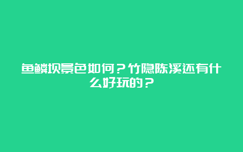 鱼鳞坝景色如何？竹隐陈溪还有什么好玩的？