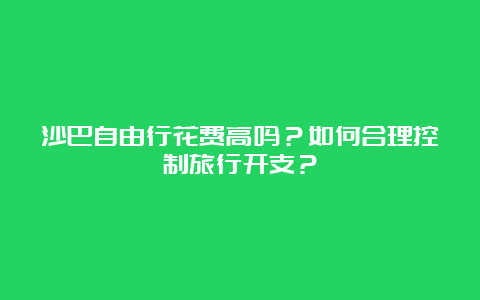 沙巴自由行花费高吗？如何合理控制旅行开支？