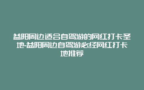 益阳周边适合自驾游的网红打卡圣地-益阳周边自驾游必经网红打卡地推荐