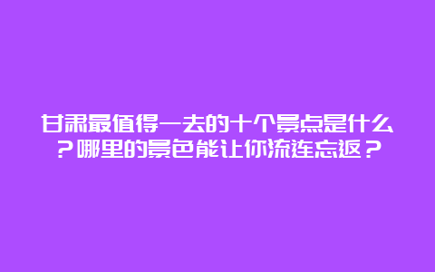 甘肃最值得一去的十个景点是什么？哪里的景色能让你流连忘返？