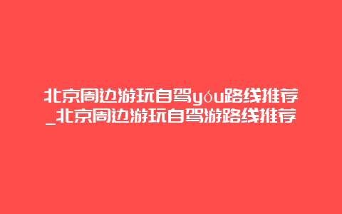 北京周边游玩自驾yóu路线推荐_北京周边游玩自驾游路线推荐