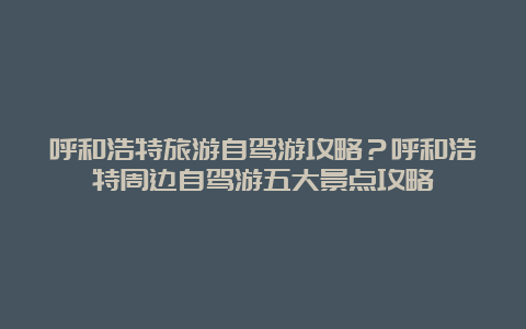 呼和浩特旅游自驾游攻略？呼和浩特周边自驾游五大景点攻略