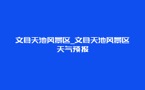 文县天池风景区_文县天池风景区天气预报