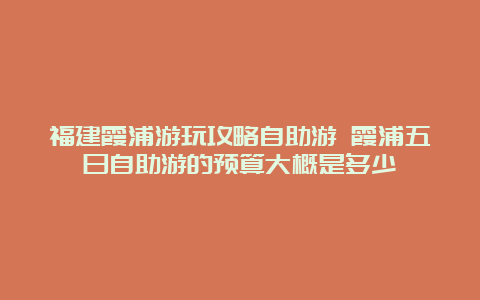 福建霞浦游玩攻略自助游 霞浦五日自助游的预算大概是多少