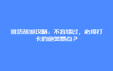 潍坊旅游攻略：不容错过，必须打卡的绝美景点？