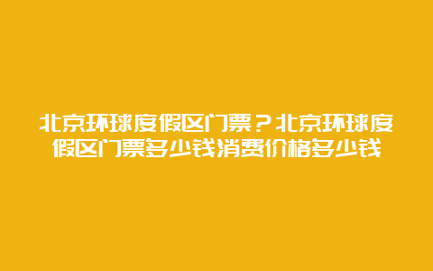 北京环球度假区门票？北京环球度假区门票多少钱消费价格多少钱