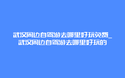 武汉周边自驾游去哪里好玩免费_武汉周边自驾游去哪里好玩的