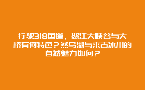 行驶318国道，怒江大峡谷与大桥有何特色？然乌湖与来古冰川的自然魅力如何？