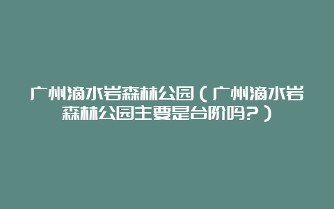 广州滴水岩森林公园（广州滴水岩森林公园主要是台阶吗?）