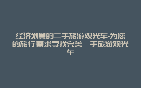 经济划算的二手旅游观光车-为您的旅行需求寻找完美二手旅游观光车