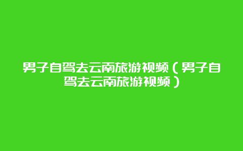 男子自驾去云南旅游视频（男子自驾去云南旅游视频）