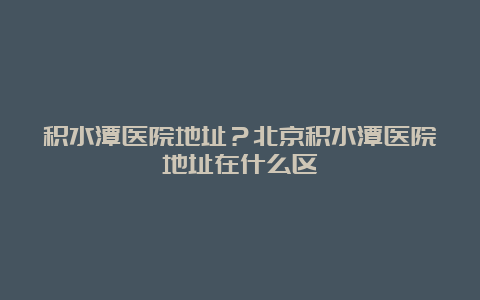 积水潭医院地址？北京积水潭医院地址在什么区