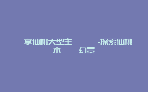 暢享仙桃大型主題樂園-探索仙桃水鄉夢幻景緻