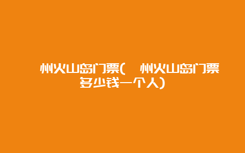 漳州火山岛门票(漳州火山岛门票多少钱一个人)