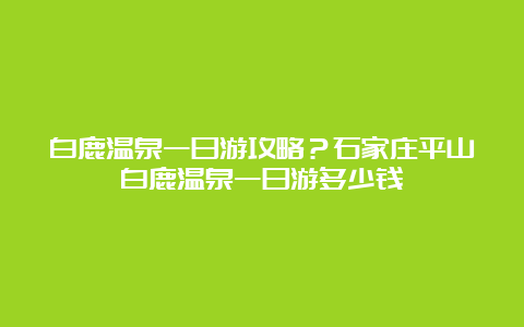 白鹿温泉一日游攻略？石家庄平山白鹿温泉一日游多少钱