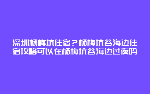 深圳杨梅坑住宿？杨梅坑谷海边住宿攻略可以在杨梅坑谷海边过夜吗