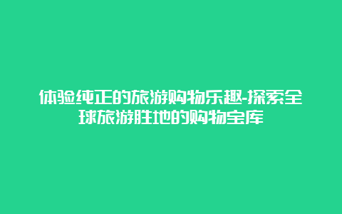 体验纯正的旅游购物乐趣-探索全球旅游胜地的购物宝库