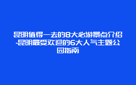 昆明值得一去的8大必游景点介绍-昆明最受欢迎的6大人气主题公园指南