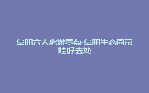 阜阳六大必游景点-阜阳生态园带娃好去处