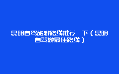 昆明自驾旅游路线推荐一下（昆明自驾游最佳路线）