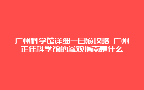 广州科学馆详细一日游攻略 广州正佳科学馆的参观指南是什么