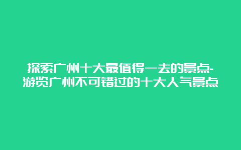 探索广州十大最值得一去的景点-游览广州不可错过的十大人气景点