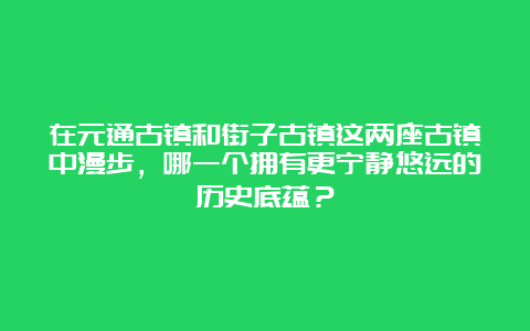 在元通古镇和街子古镇这两座古镇中漫步，哪一个拥有更宁静悠远的历史底蕴？