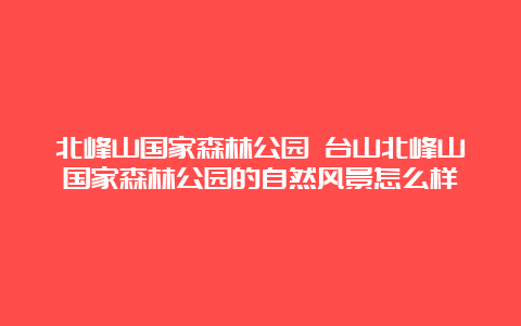 北峰山国家森林公园 台山北峰山国家森林公园的自然风景怎么样