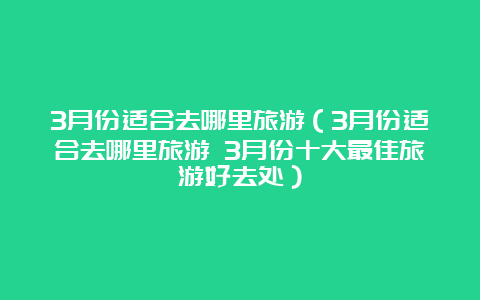 3月份适合去哪里旅游（3月份适合去哪里旅游 3月份十大最佳旅游好去处）